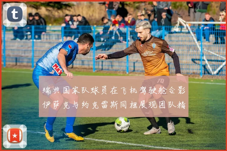 瑞典国家队球员在飞机驾驶舱合影伊萨克与约克雷斯同框展现团队精神