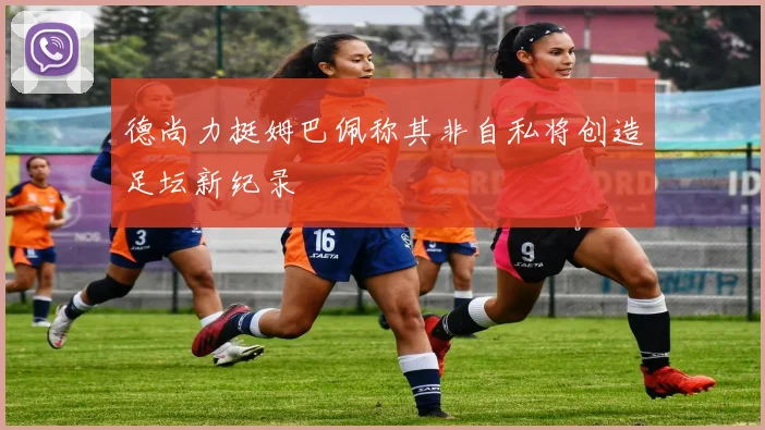 德尚力挺姆巴佩称其非自私将创造足坛新纪录