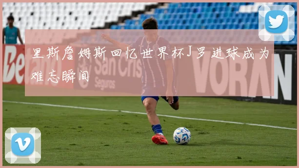 里斯詹姆斯回忆世界杯J罗进球成为难忘瞬间