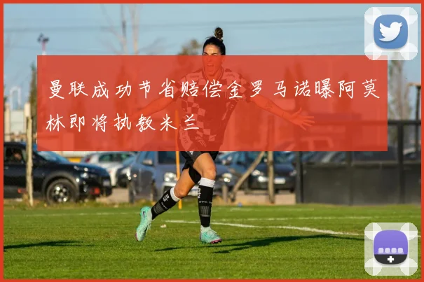 曼联成功节省赔偿金罗马诺曝阿莫林即将执教米兰