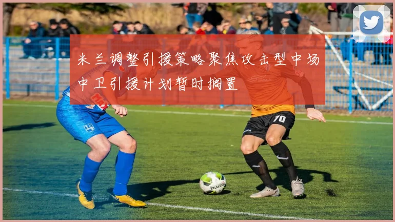 米兰调整引援策略聚焦攻击型中场中卫引援计划暂时搁置