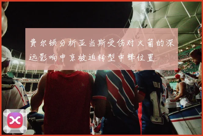 费尔顿分析亚当斯受伤对火箭的深远影响申京被迫转型中锋位置