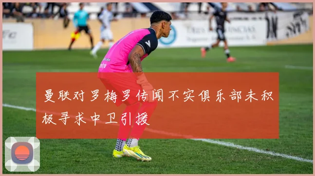 曼联对罗梅罗传闻不实俱乐部未积极寻求中卫引援