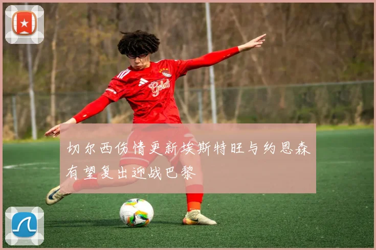 切尔西伤情更新埃斯特旺与约恩森有望复出迎战巴黎