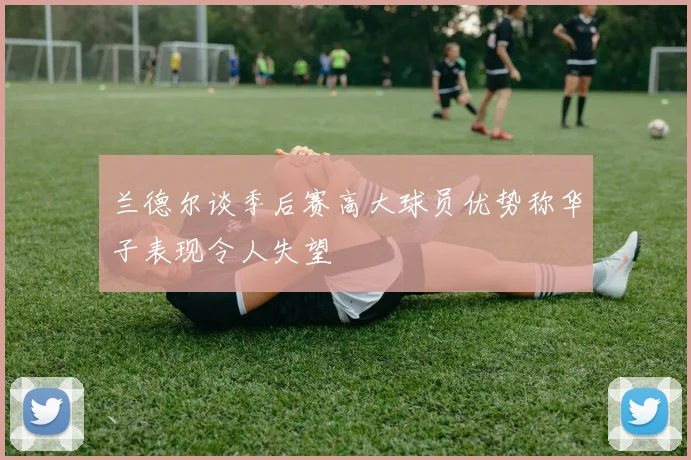 兰德尔谈季后赛高大球员优势称华子表现令人失望