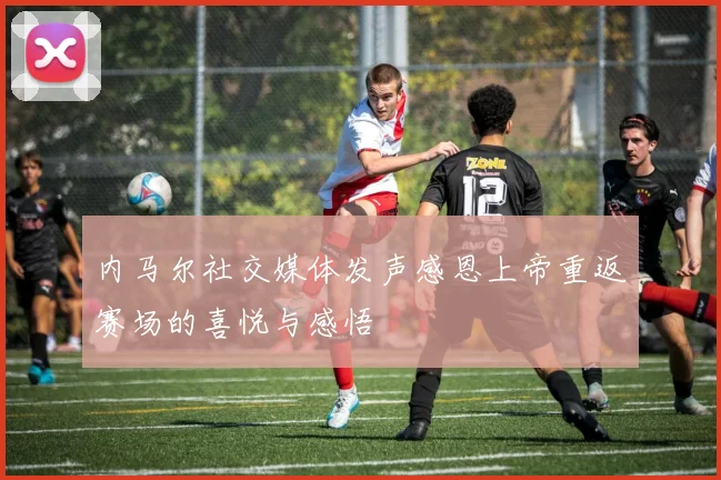 内马尔社交媒体发声感恩上帝重返赛场的喜悦与感悟