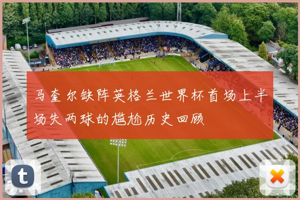 马奎尔缺阵英格兰世界杯首场上半场失两球的尴尬历史回顾
