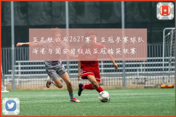 亚足联公布2627赛季亚冠参赛球队海港与国安将征战亚冠精英联赛