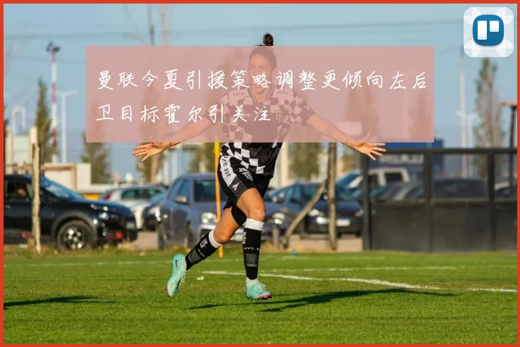曼联今夏引援策略调整更倾向左后卫目标霍尔引关注