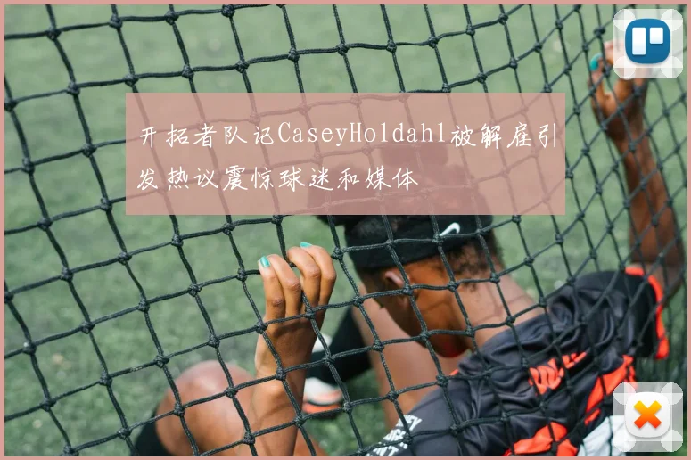 开拓者队记CaseyHoldahl被解雇引发热议震惊球迷和媒体