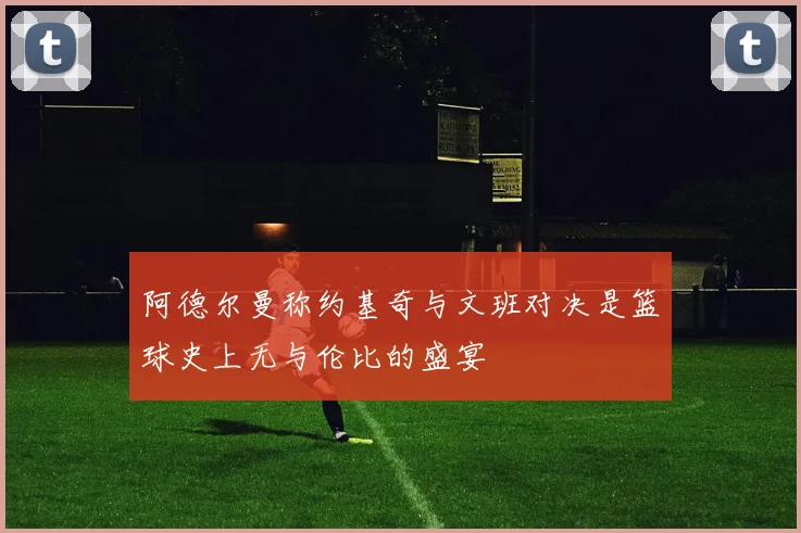 阿德尔曼称约基奇与文班对决是篮球史上无与伦比的盛宴