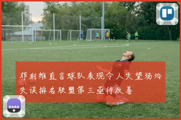 邓利维直言球队表现令人失望场均失误排名联盟第三亟待改善