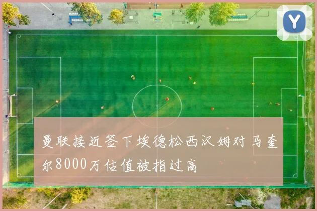 曼联接近签下埃德松西汉姆对马奎尔8000万估值被指过高