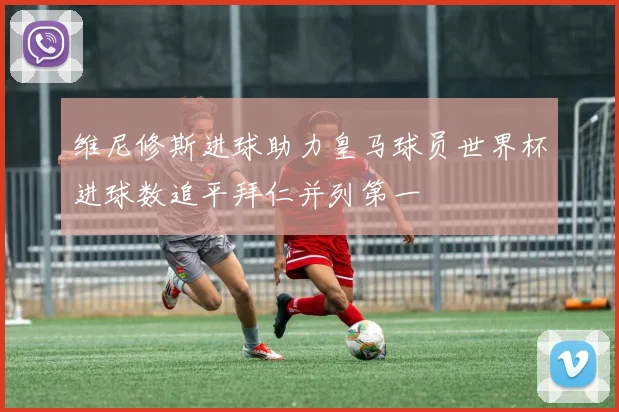 维尼修斯进球助力皇马球员世界杯进球数追平拜仁并列第一