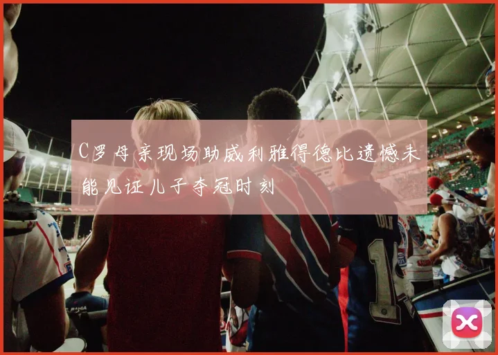 C罗母亲现场助威利雅得德比遗憾未能见证儿子夺冠时刻